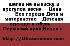 шапки на выписку и прогулок весна  › Цена ­ 500 - Все города Дети и материнство » Детская одежда и обувь   . Пермский край,Кизел г.